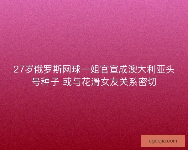 27岁俄罗斯网球一姐官宣成澳大利亚头号种子 或与花滑女友关系密切