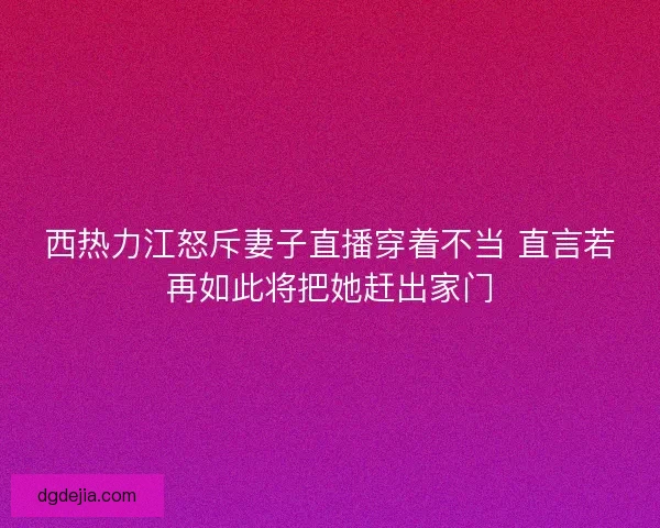 西热力江怒斥妻子直播穿着不当 直言若再如此将把她赶出家门