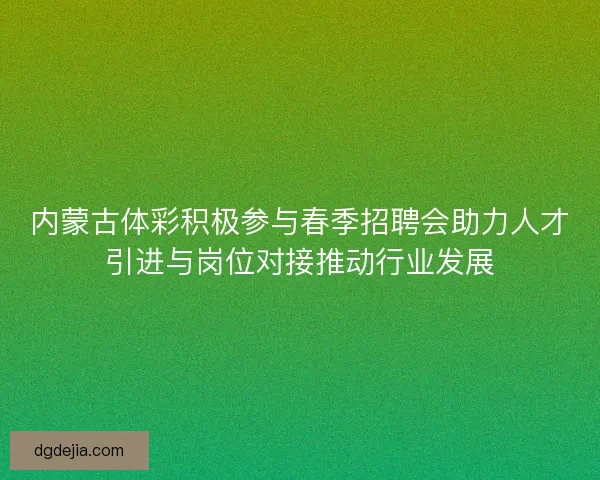内蒙古体彩积极参与春季招聘会助力人才引进与岗位对接推动行业发展