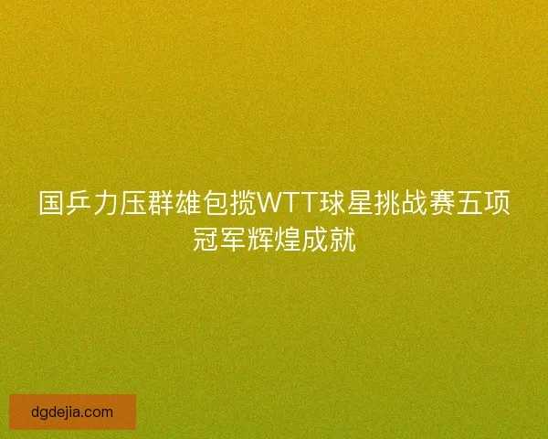 国乒力压群雄包揽WTT球星挑战赛五项冠军辉煌成就