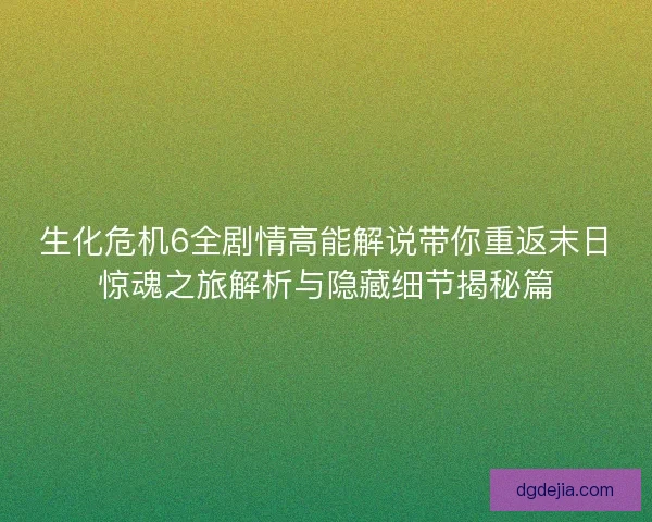 生化危机6全剧情高能解说带你重返末日惊魂之旅解析与隐藏细节揭秘篇