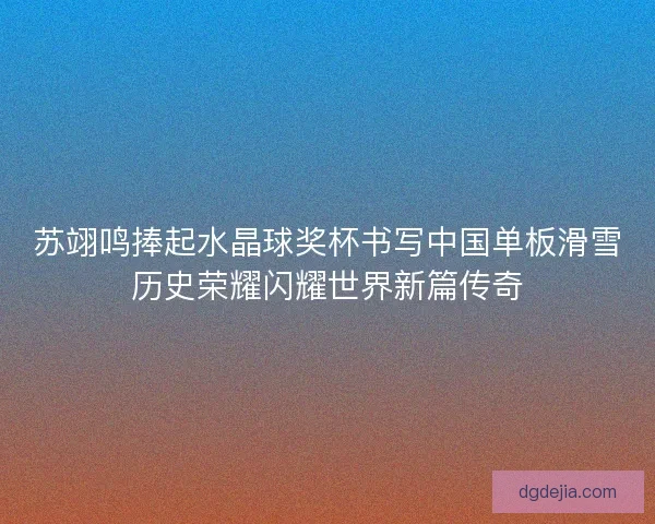 苏翊鸣捧起水晶球奖杯书写中国单板滑雪历史荣耀闪耀世界新篇传奇