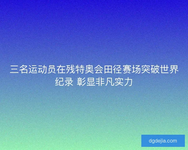 三名运动员在残特奥会田径赛场突破世界纪录 彰显非凡实力