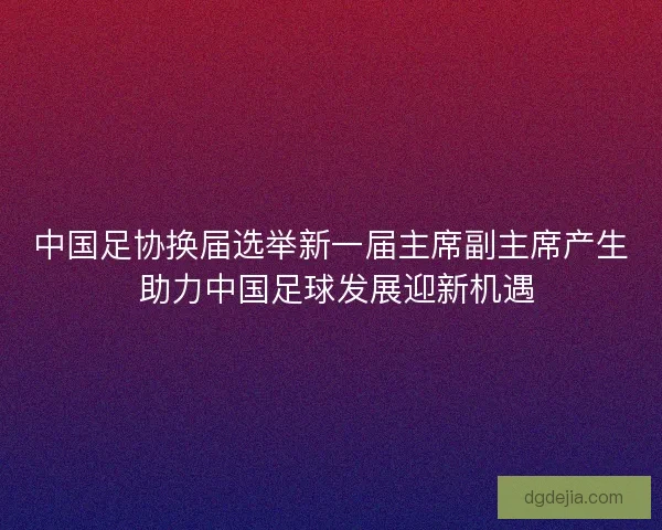 中国足协换届选举新一届主席副主席产生 助力中国足球发展迎新机遇 中国足协换届选举新一届主席副主席产生 助力中国足球发展迎新机遇