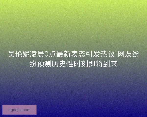 吴艳妮凌晨0点最新表态引发热议 网友纷纷预测历史性时刻即将到来