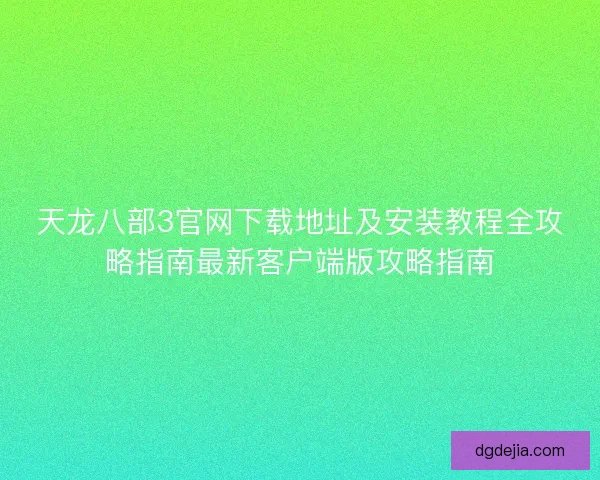 天龙八部3官网下载地址及安装教程全攻略指南最新客户端版攻略指南