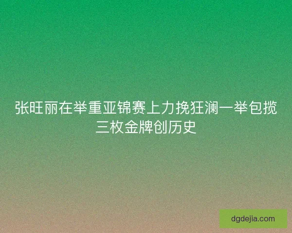 张旺丽在举重亚锦赛上力挽狂澜一举包揽三枚金牌创历史