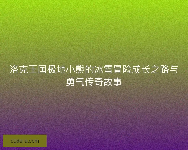 洛克王国极地小熊的冰雪冒险成长之路与勇气传奇故事