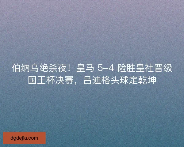 伯纳乌绝杀夜！皇马 5-4 险胜皇社晋级国王杯决赛，吕迪格头球定乾坤