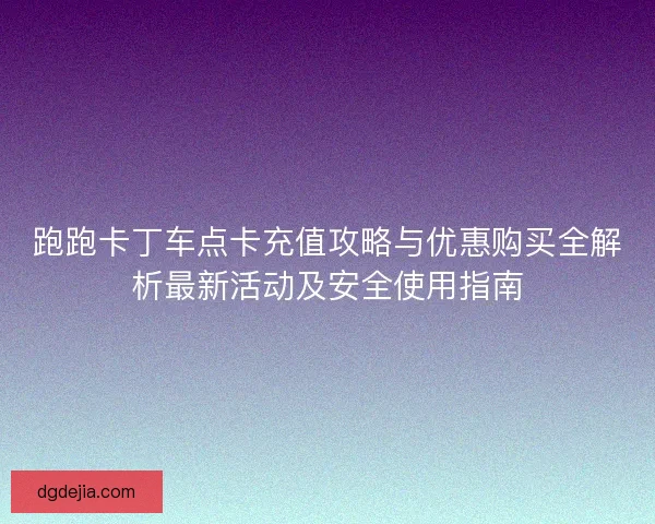 跑跑卡丁车点卡充值攻略与优惠购买全解析最新活动及安全使用指南