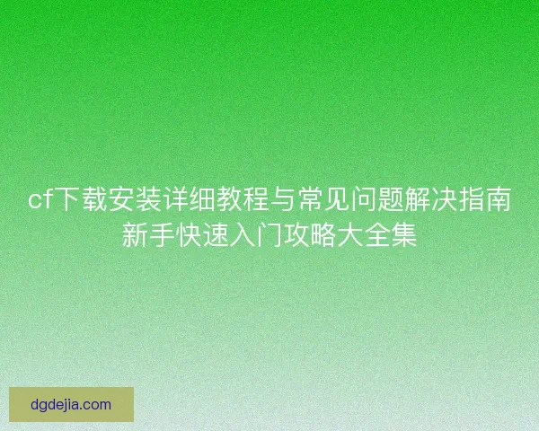 cf下载安装详细教程与常见问题解决指南新手快速入门攻略大全集