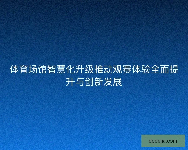体育场馆智慧化升级推动观赛体验全面提升与创新发展 体育场馆智慧化升级推动观赛体验全面提升与创新发展