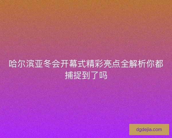 哈尔滨亚冬会开幕式精彩亮点全解析你都捕捉到了吗 哈尔滨亚冬会开幕式精彩亮点全解析你都捕捉到了吗