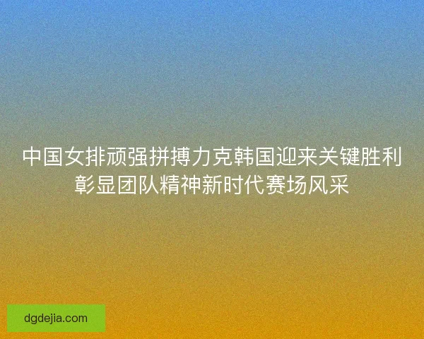 中国女排顽强拼搏力克韩国迎来关键胜利彰显团队精神新时代赛场风采