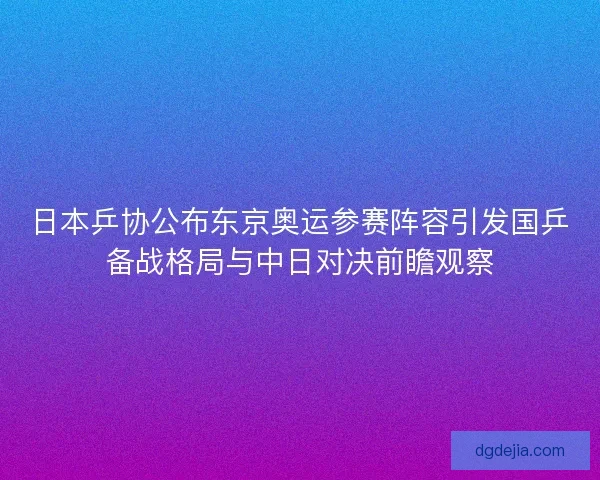 日本乒协公布东京奥运参赛阵容引发国乒备战格局与中日对决前瞻观察