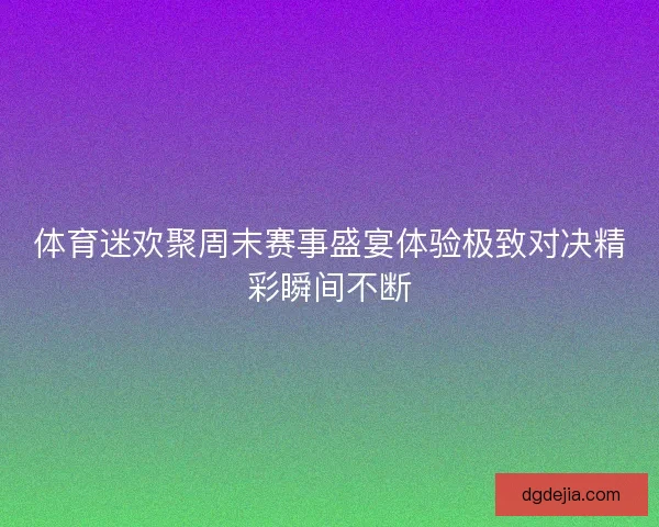 体育迷欢聚周末赛事盛宴体验极致对决精彩瞬间不断