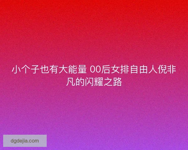 小个子也有大能量 00后女排自由人倪非凡的闪耀之路