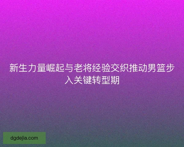 新生力量崛起与老将经验交织推动男篮步入关键转型期