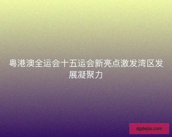 粤港澳全运会十五运会新亮点激发湾区发展凝聚力