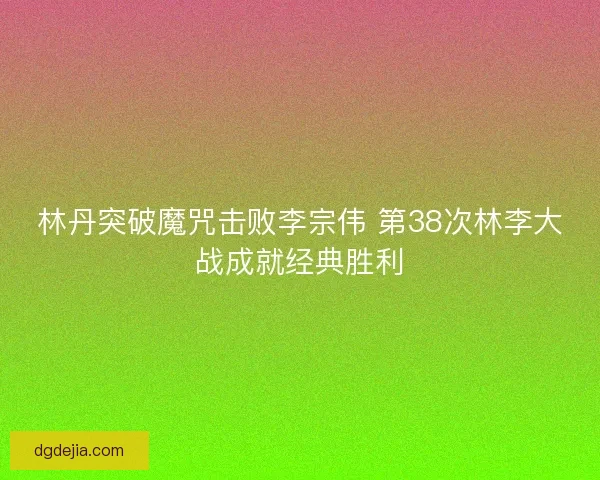 林丹突破魔咒击败李宗伟 第38次林李大战成就经典胜利 林丹突破魔咒击败李宗伟 第38次林李大战成就经典胜利