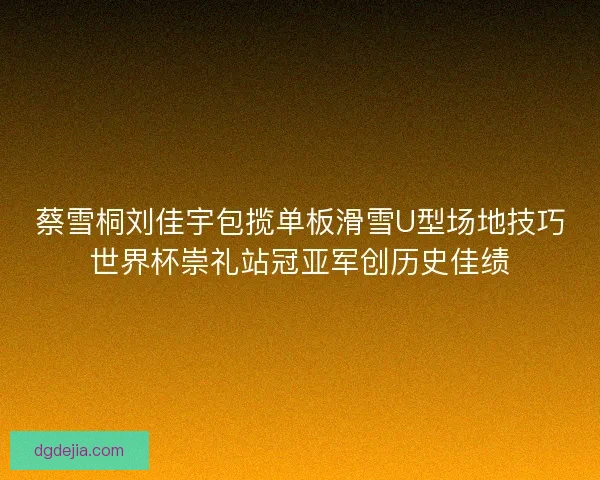 蔡雪桐刘佳宇包揽单板滑雪U型场地技巧世界杯崇礼站冠亚军创历史佳绩