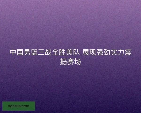 中国男篮三战全胜美队 展现强劲实力震撼赛场 中国男篮三战全胜美队 展现强劲实力震撼赛场