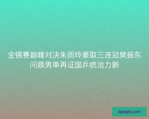 全锦赛巅峰对决朱雨玲豪取三连冠樊振东问鼎男单再证国乒统治力新 全锦赛巅峰对决朱雨玲豪取三连冠樊振东问鼎男单再证国乒统治力新