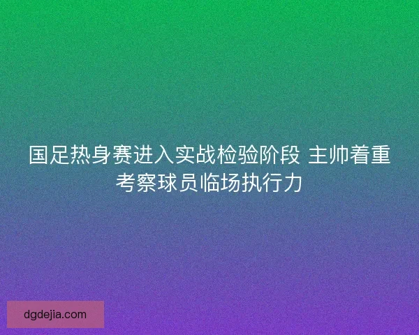 国足热身赛进入实战检验阶段 主帅着重考察球员临场执行力